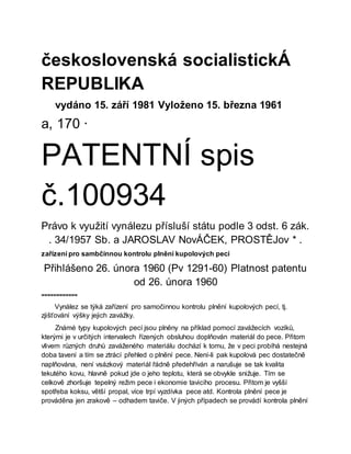 československá socialistickÁ
REPUBLIKA
vydáno 15. září 1981 Vyloženo 15. března 1961
a, 170 ·
PATENTNÍ spis
č.100934
Právo k využití vynálezu přísluší státu podle 3 odst. 6 zák.
. 34/1957 Sb. a JAROSLAV NovÁČEK, PROSTĚJov * .
zařízení pro sambčinnou kontrolu plnění kupolových pecí
Přihlášeno 26. února 1960 (Pv 1291-60) Platnost patentu
od 26. února 1960
============
Vynález se týká zařízení pro samočinnou kontrolu plnění kupolových pecí, tj.
zjišťování výšky jejich zavážky.
Známé typy kupolových pecí jsou plněny na příklad pomocí zavážecích vozíků,
kterými je v určitých intervalech řízených obsluhou doplňován materiál do pece. Přitom
vlivem různých druhů zaváženého materiálu dochází k tomu, že v peci probíhá nestejná
doba tavení a tím se ztrácí přehled o plnění pece. Není-li pak kupolová pec dostatečně
naplňována, není vsázkový materiál řádně předehříván a narušuje se tak kvalita
tekutého kovu, hlavně pokud jde o jeho teplotu, která se obvykle snižuje. Tím se
celkově zhoršuje tepelný režim pece i ekonomie tavicího procesu. Přitom je vyšší
spotřeba koksu, větší propal, více trpí vyzdívka pece atd. Kontrola plnění pece je
prováděna jen zrakově – odhadem taviče. V jiných případech se provádí kontrola plnění
 