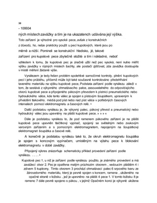 30
- 109934
ných místechzavážky a tím je na ukazatench udávána její výška.
Toto zařízení je výhodné pro vysoké pece, avšak z konstrukčních
z důvodů, ho, nelze prakticky použít u pecí kupolových, které jsou po
měrně a nižší. Pomineli se konstrukční hledisko, jë, takové
zařízení pro kupolové pece zbytečně složité a tím i nákladné, neboť
vzhledem k tomu, že kupolová pec je značně užší než pec vysoká, není nutno měřit
výšku zavážky v různých místech šachty, ale postačí zjišťovat, zda zavážka dostoupila
v místě měření žádané výše.
Vynálezem je tedy řešen problém spolehlivé samočinné kontroly. plnění kupolových
pecí i jeho průběhu, přičemž může být také současně kontrolováno předehřívání
taveného materiálu na výšku kupolové pece, Podstata zařízení podle vynálezu záleží v
tom, že sestává z výkyvného ohmatávacího palce, zasouvatelného do odpovídajícího
otvorü kupolové pece a připojeného pákovým převodem k pístnici pneumatického nebo
hydraulického válce, kde tento válec je spojen s pístovým šoupátkem, upraveným k
přivádění tlakového. médiá pod píst nebo nad píst válce v potřebných časových
intervalech pomocí elektromagnetu a časových relé. •
Další podstatou vynálezu je, že výkyvný palec, pákový převod a pneumatický nebo
hydraulický válec jsou upevněny na plášti kupolové pece. » » » «
Dále je podstatou vynálezu to, že pod ramenem pákového zařízení je na plášti
kupolové pece upevněn tlačítkový vypínač, spojený se světelným nebo zvukovým
varovným zařízením a s pomocným elektromagnetem, napojeným na šoupátkový
elektromagnet šoupátka a časové relé.
A konečně je podstatou vynálezu také to, že okruh elektromagnetu šoupátka
je spojen s koncovým vypínačem, umístěným na výtahu pece k blokování
elektromagnetu v době zavážky.
Připojený výkres znázorňuje schematicky příklad provedení zařízení podle
vynálezu. . . . . •
Kupolová pec 1, u níž je zařízení podle vynálezu použito, je známého provedení a má
zavážecí otvor 2. Pec je opatřena malým průchozím otvorem , vedoucím pláštěm 4 i
zdivem 5 kuplovny. Tímto otvorem 3 prochází ohmatávací palec 6 srpového tvaru ze
žárovzdorného materiálu, který je pevně spojen s koncem, ramena , uloženého na
opačné straně v ložisku , jež je upevněno na plášti 4 pece 1. V tomto ložisku 8 je
rameno 7 dále pevně spojeno s pákou , v jejímž Opačném konci je výkyvně uložena
 
