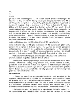 100
110
3 100934
proudový okruh elektromagnetu 14. Při každém sepnutí přestaví elektromagnet 14
šoupátko 13 tak, aby vpustilo tlakový vzduch pod píst pneumatického válce 11 a
otevřelo prostor nad pístem do výfuku. Pohyb pístu se přenáší pístnicí 10, pákou 9 a
ramenem 7 na palec , který se zasune do pece 1. Pokud není zavážka 18 v peci 1 v
žádané výši, tlačí rameno 7 palce 6 na tlačítkový vypínač 17, který uvádí v činnost
varovné zvukové nebo světelné signální zařízení. Po časovém úseku, nastaveném na
časovém relé 16, přeruší toto relé 16 proud do elektromagnetu 14 a šoupátko 13 se
vrátí do původní polohy (na příklad pomocí pružiny), tj. že šoupátko 13 přestaví tlak
vzduchu nad píst válce 11 a otevře prostor pod pístem do výfuku. Tlačítkový vypínač 17
je přitom trvale zapnut až do doby nového zjišťování zavážky 18 palcem . Jestliže
mezitím již byla zavážka 18 doplněna,
může použít obsluha pece 1 druhého časového relé 15 k sepnutí okruhu
mimo nastavené doby, v nichž spíná prvé časové relé 16, a provést tak zjištění výšky
zavážky 18 a vypnout i tlačítkový vypínač 17. Vypínání se provádí pomocným
elektromagnetem, ovládaným ze šoupátkového elektromagnetu 14. Aby nedošlo k
zasunutí palce 6 do pece 1 v době, kdy se provádí zavážka, přerušuje – jak bylo již
uvedeno — okruh elektromagnetu 14 koncový spínač 19, umístěný na výtahu pece 1.
Pro trvalou kontrolu funkce pecí je možno spojit dálkově uvedené . zařízení se
známým přístrojem na grafické sledování činnosti zařízení.
Zařízení podle vynálezu je podstatným pokrokem proti dosavadnímu stavu, neboť
znamená automatisaci kontroly výšky zavážky pece, přičemž kontrola je rychlá,
jednoduchá a není závislá na obsluze pece. Výhodou je možnost spojení zařízení pro
kontrolu se zařízením signálním a po případě i grafickým zaznamenáváním průběhu
kontrol. Zařízení je poměrně jednoduché a má velký význam jak pro ekonpmický provoz
pece, tak i pro kvalitu taveného kovu.
Předmět patentu
1. Zařízení pro samočinnou kontrolu plnění kupolových pecí, vyznačené tím, že
sestává z výkyvného ohmatávacího palce (6), zasouvatelného do odpovídajícího otvoru
(3) kupolové pece (1) a připojeného pákovým převodem (7, 8, 9) k pístnici (10)
pneumatického nebo hydraulického válce (11), který je spojen s pístovým šoupátkem
(13), upraveným k přivádění tlakového média pod píst nebo nad píst válce (11), v
potřebných časových intervalech pomocí elektromagnetu (14) a časových relé (15, 16).
2. Zařízení podle bodu 1 vyznačené tím, že výkyvný palec (6), pákový převod (7, 8,
9) a pneumatický nebo hydraulický válec (11) jsou upevněny na plášti (4) kupolové
 