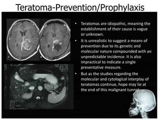 Teratoma-Prevention/Prophylaxis
• Teratomas are idiopathic, meaning the
establishment of their cause is vague
or unknown.
• It is unrealistic to suggest a means of
prevention due to its genetic and
molecular nature compounded with an
unpredictable incidence. It is also
impractical to indicate a single
preventative measure.
• But as the studies regarding the
molecular and cytological interplay of
teratomas continue, hope may lie at
the end of this malignant tunnel.
 