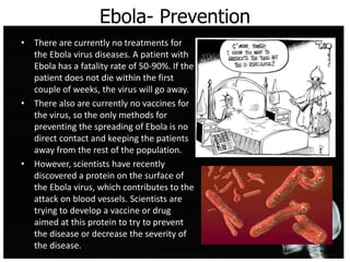 Ebola- Prevention
• There are currently no treatments for
the Ebola virus diseases. A patient with
Ebola has a fatality rate of 50-90%. If the
patient does not die within the first
couple of weeks, the virus will go away.
• There also are currently no vaccines for
the virus, so the only methods for
preventing the spreading of Ebola is no
direct contact and keeping the patients
away from the rest of the population.
• However, scientists have recently
discovered a protein on the surface of
the Ebola virus, which contributes to the
attack on blood vessels. Scientists are
trying to develop a vaccine or drug
aimed at this protein to try to prevent
the disease or decrease the severity of
the disease.
 