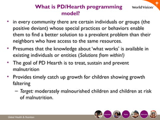 What is PD/Hearth programming
model?
• in every community there are certain individuals or groups (the
positive deviant) whose special practices or behaviors enable
them to find a better solution to a prevalent problem than their
neighbors who have access to the same resources.
• Presumes that the knowledge about ‘what works’ is available in
existing individuals or entities (Solutions from within!)
• The goal of PD Hearth is to treat, sustain and prevent
malnutrition
• Provides timely catch up growth for children showing growth
faltering
– Target: moderately malnourished children and children at risk
of malnutrition.
 