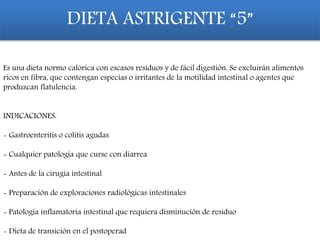 DIETA ASTRIGENTE “5”
Es una dieta normo calórica con escasos residuos y de fácil digestión. Se excluirán alimentos
ricos en fibra, que contengan especias o irritantes de la motilidad intestinal o agentes que
produzcan flatulencia.
INDICACIONES:
- Gastroenteritis o colitis agudas
- Cualquier patología que curse con diarrea
- Antes de la cirugía intestinal
- Preparación de exploraciones radiológicas intestinales
- Patología inflamatoria intestinal que requiera disminución de residuo
- Dieta de transición en el postoperad
 