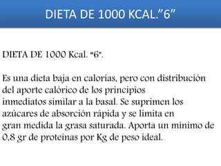 DIETA DE 1000 KCAL.”6”
DIETA DE 1000 Kcal. “6".
Es una dieta baja en calorías, pero con distribución
del aporte calórico de los principios
inmediatos similar a la basal. Se suprimen los
azúcares de absorción rápida y se limita en
gran medida la grasa saturada. Aporta un mínimo de
0,8 gr de proteínas por Kg de peso ideal.
 