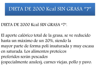 DIETA DE 2000 Kcal SIN GRASA “7".
El aporte calórico total de la grasa, se ve reducido
hasta un máximo de un 20%, siendo la
mayor parte de forma poli insaturada y muy escasa
en saturada. Los alimentos proteicos
preferidos serán pescados
(especialmente azules), carnes viejas, pollo y pavo.
DIETA DE 2000 Kcal SIN GRASA “7”
 