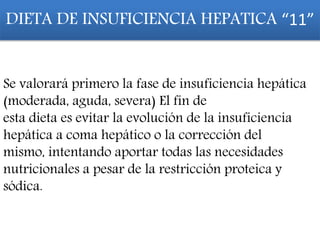 DIETA DE INSUFICIENCIA HEPATICA “11”
Se valorará primero la fase de insuficiencia hepática
(moderada, aguda, severa) El fin de
esta dieta es evitar la evolución de la insuficiencia
hepática a coma hepático o la corrección del
mismo, intentando aportar todas las necesidades
nutricionales a pesar de la restricción proteica y
sódica.
 