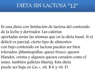 DIETA SIN LACTOSA “12”
Es una dieta con limitación de lactosa del contenido
de la leche y derivados. Las calorías
aportadas serán las mismas que en la dieta basal. Si el
déficit es parcial, cierto tipo de alimentos
con bajo contenido en lactosa pueden ser bien
tolerados: (Mantequillas, queso fresco, quesos
blandos, crema y algunos quesos curados como el
suizo, también galletas María). Esta dieta
puede ser baja en Ca++, vit. B 6 y vit. D.
 