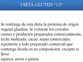 DIETA GLUTEN “13”
Se restringe de esta dieta la proteína de origen
vegetal gliadina. Se evitarán los cereales,
carnes y productos preparados comercialmente,
leche malteada, cacao, sopas comerciales,
repostería y todo preparado comercial que
contenga fécula en su composición, excepto si
lleva
tapioca, arroz o patata.
 