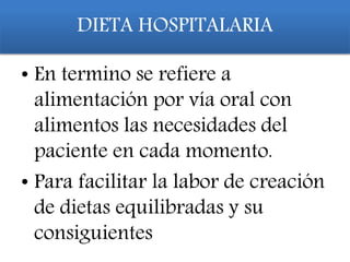 DIETA HOSPITALARIA
• En termino se refiere a
alimentación por vía oral con
alimentos las necesidades del
paciente en cada momento.
• Para facilitar la labor de creación
de dietas equilibradas y su
consiguientes
 