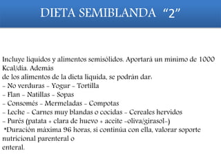 Incluye líquidos y alimentos semisólidos. Aportará un mínimo de 1000
Kcal/día. Además
de los alimentos de la dieta líquida, se podrán dar:
- No verduras - Yogur - Tortilla
- Flan - Natillas - Sopas
- Consomés - Mermeladas - Compotas
- Leche - Carnes muy blandas o cocidas - Cereales hervidos
- Purés (patata + clara de huevo + aceite -oliva/girasol-)
*Duración máxima 96 horas, si continúa con ella, valorar soporte
nutricional parenteral o
enteral.
DIETA SEMIBLANDA “2”
 
