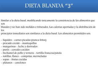 Similar a la dieta basal, modificando únicamente la consistencia de los alimentos que
son
blandos y no han sido molidos o triturados. Las calorías aportadas y la distribución de
los
principios inmediatos son similares a la dieta basal. Los alimentos permitidos son:
- líquidos - carnes picadas (nunca fritas)
- pescado cocido - mantequillas
- margarinas - leche y derivados
- purés - cereales cocidos
- bechamel de pollo y ternera - tortilla francesa/patata
- natillas, flanes - compotas, mermeladas
- sopas - frutas cocidas
- plátanos - canelones
DIETA BLANDA “3”
 