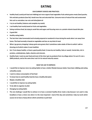 107
EATING
OUR CURRENT CHOICES AND PRACTICES:
 healthy food ( avoid junk food and nibbling) eat more organic food vegetables fruits whole grains meats (lean) poultry
fish and dairy products (low fat). Avoid trans fats and saturated fats. Consume more of natural fats and unsaturated
fats such as avocadoes raw nuts and olive/plant oil
 I try to eat healthy ( balance and complete my meals)
 I eat healthy food mostly based on fruits and vegetables
 Eating nutritious food, by trying to avoid fats and sugars and focusing more on a protein-vitamin based diet plan
 A good diet
 Healthy eating habits
 The fact that I take homemade lunch already prepared on weekend to have during the week when I am away from
home. This food normally is based on vegetables and less on any kind of meat
 When I go grocery shopping I always grab some greens that I sometimes make salads of them to which I add no
dressing at all which makes it even healthier
 Eat- if not always healthy- at least a good quality food. (I mean by not healthy, fatty or sweet). Varied diet, rich in
proteins, carbohydrates, lipids, vitamins and minerals.
 Healthy food, I cook my own food and most of the time I get my products from my village where I'm sure it's not a
GMO products, and at the same time I eat it in its natural maturity season.
WHAT WE LIKE TO IMPROVE:
 I would like to improve more my eating habits to have a better lifestyle because lately I have been nibbling and eating
unhealthy snacks
 I want to reduce consumption of fast food
 To know how to cook healthy food (to have a healthy diet plan)
 Maybe a healthier diet
 I would like to improve my eating habits
 To be able to organize my diet
 Changing my eating habits
 The one challenge I would like to achieve is to have a constant healthy three meals a day because I am used to skip
breakfast or have a minor one when it is the most important meal of the day and sometimes I skip my lunch which
causes me to have a heavy dinner which sometimes is junk food
 
