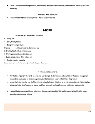110
 I have a very precise sleeping schedule, a minimum of 8 hours of sleep every day, and don’t tend to stay up late if not
necessary
WHAT WE LIKE TO IMPROVE:
 I would like to add more sleeping hours/ I should have more sleep.
MORE
OUR CURRENT CHOICES AND PRACTICES:
 Going out
 Love/family/friends
 Being loved my everyone
Hygiene: 1- Showering at least once per day
2- Brushing teeth at least twice per day
3- Wearing clean clothes and underwear
4- Live in a clean house, drive a clean car
 Practice Healthy Sexuality
Every year I get medical checkups/ make checkups at the doctor
WHAT WE LIKE TO IMPROVE:
 I’m the kind of person who tends to postpone everything to the last minute; although I took the stress management
course, that emphasizes on time management, that I also already have, but I still have the problem
 University in the morning and studying in the evening, it gives me little time to go exercise, furthermore laziness plays
also a role in the list of reasons, as I come tired from university and usually have no motivation to go exercise
 I would like to focus on a different point in my lifestyle; staying up late. This is affecting my whole lifestyle, mood,
behavior and emotional balance
 