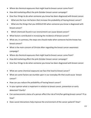 123
 Where do chemical exposures that might lead to breast cancer come from?
 How did marketing affect the pink October breast cancer campaign?
 Give four things to do when someone you know has been diagnosed with breast cancer.
 What are the true risk factors that increase the probability of having breast cancer?
 What are the things that you SHOULD DO when someone you know is diagnosed with
breast cancer?
 Which chemicals found in our environment can cause breast cancer?
 What factors contributed in increasing the incidence of breast cancer?
 What are, in summary, the steps one should make when someone he/she knows has
breast cancer?
 What is the main concern of Christie Allen regarding the breast cancer awareness
campaign?
 Where do chemical exposures that might lead to breast cancer come from?
 How did marketing affect the pink October breast cancer campaign?
 Give four things to do when someone you know has been diagnosed with breast cancer.
 What are some chemical exposures we face that lead to breast cancer?
 What are some factors we stumble upon in our everyday life that could cause -breast
cancer?
 How can you reduce the probability of having breast cancer?
 In your opinion what is important in relation to breast cancer, prevention or early
detection? Clarify?
 Can socioeconomic status of a person affect the risk of him/her getting breast cancer? If so
how?
 Does social interactions help improve the environment of the cancer patient? How?
 