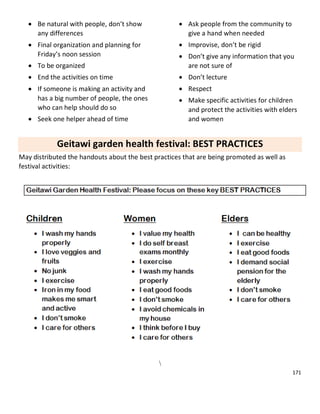 171
 Be natural with people, don’t show
any differences
 Final organization and planning for
Friday’s noon session
 To be organized
 End the activities on time
 If someone is making an activity and
has a big number of people, the ones
who can help should do so
 Seek one helper ahead of time
 Ask people from the community to
give a hand when needed
 Improvise, don’t be rigid
 Don’t give any information that you
are not sure of
 Don’t lecture
 Respect
 Make specific activities for children
and protect the activities with elders
and women
Geitawi garden health festival: BEST PRACTICES
May distributed the handouts about the best practices that are being promoted as well as
festival activities:

 