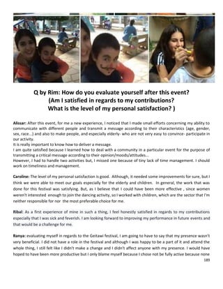 189
Q by Rim: How do you evaluate yourself after this event?
(Am I satisfied in regards to my contributions?
What is the level of my personal satisfaction? )
Alissar: After this event, for me a new experience, I noticed that I made small efforts concerning my ability to
communicate with different people and transmit a message according to their characteristics (age, gender,
sex, race...) and also to make people, and especially elderly- who are not very easy to convince- participate in
our activity.
It is really important to know how to deliver a message.
I am quite satisfied because I learned how to deal with a community in a particular event for the purpose of
transmitting a critical message according to their opinion/moods/attitudes...
However, I had to handle two activities but, I missed one because of tiny lack of time management. I should
work on timeliness and management.
Caroline: The level of my personal satisfaction is good. Although, it needed some improvements for sure, but I
think we were able to meet our goals especially for the elderly and children. In general, the work that was
done for this festival was satisfying. But, as I believe that I could have been more effective , since women
weren't interested enough to join the dancing activity, so I worked with children, which are the sector that I'm
neither responsible for nor the most preferable choice for me.
Ribal: As a first experience of mine in such a thing, I feel honestly satisfied in regards to my contributions
especially that I was sick and feverish. I am looking forward to improving my performance in future events and
that would be a challenge for me.
Ranya: evaluating myself in regards to the Geitawi festival, I am going to have to say that my presence wasn’t
very beneficial. I did not have a role in the festival and although I was happy to be a part of it and attend the
whole thing, I still felt like I didn’t make a change and I didn’t affect anyone with my presence. I would have
hoped to have been more productive but I only blame myself because I chose not be fully active because none
 