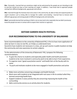 202
Rim: Personally, I learned that we sometimes might not be welcomed by the people we are intending to talk
to and that should not stop us from reaching our target. In addition, I now know how to approach people
coming from different backgrounds, age groups and cultures
Mia: I learned through this festivity how to be active in the community, be able to help and respond quickly to
urgent situations such as being able to manage the sudden overcrowding. I learned how to interact with
different age groups and among people of different backgrounds and nationality.
Ribal: I personally learned that working on field is not an easy task to do, especially that we didn't previously
know the people we were in contact with to expect their reaction or approach.
GEITAWI GARDEN HEALTH FESTIVAL-
OUR RECOMMENDATIONS TO FHS-UNIVERSITY OF BALAMAND
Some recommendations to the university of Balamand FHS, is first to have more application of
what we learn in class to real life, as it helps us understand more.
Second to have students not necessary in a class, set up such events in public locations to help
the community and raise awareness to certain subjects.
To the administration of the University of Balamand- FHS, I propose the following
recommendations:
 To give the chance to students and especially public health and health promotion
students to be more involved in community work to be able to learn from experience.
 To organize more "good cause/action events" and health fairs at the faculty with its
name.
 To push and motivate students to be more engaged in health promotion and active
 Make more activities concerning campaigns and health festivals.
 Work more with students to be integrated with real cases in life to conduct what they
learned concerning health facts.
 Support students in every activity they do concerning improving the health of the
surrounding.
 Add a community service as an activity done for students.
 