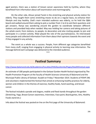 206
aged women, there was a station of breast cancer awareness held by Cynthia, where they
benefitted from information about self-examination and mammography.
On the other side, Alissar joined Tarek in the stretching and physical activity station for
elderly. They taught them some stretching moves to do on a regular basis, to enhance their
lifestyle and stay healthy. Ziad’s main intended audience was elderly, so he held the Q&A
board and walked around them asking to pick a number from 1 to 6 to ask them questions and
get answers. Ranya was wandering around the garden to coordinate between different
stations and provided help when needed. May was holding her camera and taking pictures of
the whole event, from stations, to people, to decoration and also inviting people to join and
participate in a certain activity. Ribal played the role of the journalist/press. He interviewed
many people and collected information from them about their opinions towards the event and
if they engaged in any activity.
The event as a whole was a success. People, from different age categories benefitted
from many stuff, ranging from engaging in physical activity to learning new information. The
message behind each campaign was delivered to the intended audience.
***
Festival Summary
http://www.balamand.edu.lb/Academics/Faculties/FHS/QuickLinks/Pages/HealthFestival.aspx
An estimate of 100 people participated in the Geitawi Garden Health festival organized by The
Health Promotion Program at the Faculty of Health Sciences-University of Balamand and the
Municipal Public Library of Geitawi- Assabil on Friday 7 November 2014. Students of PDHP 246
and volunteers implemented the festival that aimed at enhancing healthy practices for elderly,
women and children in the themes of exercise, healthy foods, hand-washing, and breast
cancer.
The festival included a parade and slogans, mobile and fixed stands throughout the garden
(Stretching, Yoga, Breast Cancer awareness, Interviews, Face paint, Board games, Arts, Healthy
Foods stand etc.)
Info about the festival was posted on line on the first page of the University of Balamand:
 