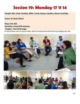 225
Session 19: Monday 17 11 14
People: Rim, Ziad, Caroline, Ribal, Tarek, Ranya, Cynthia, Alissar and May
Guest: Dr Rania Masri
Place: Rm 303
Duration: around 90 minutes
Images: Face book page
Dr Rania Masri was our guest today. Rania introduced herself and d her background. We
 