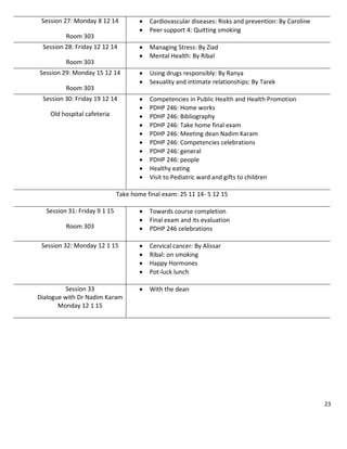 23
Session 27: Monday 8 12 14
Room 303
 Cardiovascular diseases: Risks and prevention: By Caroline
 Peer support 4: Quitting smoking
Session 28: Friday 12 12 14
Room 303
 Managing Stress: By Ziad
 Mental Health: By Ribal
Session 29: Monday 15 12 14
Room 303
 Using drugs responsibly: By Ranya
 Sexuality and intimate relationships: By Tarek
Session 30: Friday 19 12 14
Old hospital cafeteria
 Competencies in Public Health and Health Promotion
 PDHP 246: Home works
 PDHP 246: Bibliography
 PDHP 246: Take home final exam
 PDHP 246: Meeting dean Nadim Karam
 PDHP 246: Competencies celebrations
 PDHP 246: general
 PDHP 246: people
 Healthy eating
 Visit to Pediatric ward and gifts to children
Take home final exam: 25 11 14- 5 12 15
Session 31: Friday 9 1 15
Room 303
 Towards course completion
 Final exam and its evaluation
 PDHP 246 celebrations
Session 32: Monday 12 1 15  Cervical cancer: By Alissar
 Ribal: on smoking
 Happy Hormones
 Pot-luck lunch
Session 33
Dialogue with Dr Nadim Karam
Monday 12 1 15
 With the dean
 