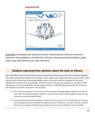 238
Risk profile: Overweight, lack of physical activity, impaired glucose tolerance (sometimes
referred to as pre-diabetes), unhealthy diet, ethnicity, history of gestational diabetes, family
history, age, high blood pressure, high cholesterol
Students expressed their opinions about the tools as follows:
Ziad: I think these interactive tools are great, they can greatly help a person analyze their current conditions regarding
their health and more specifically the risk of diabetes, and thus when a person takes them they can give him/her a rough
estimate on the risk they have of developing diabetes now or in the future so that the individual can take action
regarding his/her situation and act accordingly. Furthermore the test tells gives you small tips you can apply to health
decrease your risk of acquiring diabetes and improving your health. I would definitely advise my friends and family to
take the exam to see where it puts them in the risk meter.
a) The first test from diabetes UK my score was a 1in 20 chance of developing type 2 diabetes in the next 10
years. Which is considered excellent, however I must continue to watch my diet weight and waist size, and
make sure I maintain a healthy lifestyle.
b) The second test is the American diabetes association, which I scored a 2 in it. The risk factors are 1. Being a
male increases the risk and 2. My lack of enough exercise can increase the risk as well. The blue circle test I
believe is not as simple as the other ones, perhaps the way it is taken, although it is just as beneficial.
 