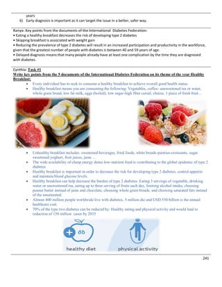 241
years
6) Early diagnosis is important as it can target the issue in a better, safer way.
Ranya: Key points from the documents of the International Diabetes Federation:
• Eating a healthy breakfast decreases the risk of developing type 2 diabetes
• Skipping breakfast is associated with weight gain
• Reducing the prevalence of type 2 diabetes will result in an increased participation and productivity in the workforce,
given that the greatest number of people with diabetes is between 40 and 59 years of age.
• Delayed diagnosis means that many people already have at least one complication by the time they are diagnosed
with diabetes.
Cynthia: Task #1
Write key points from the 5 documents of the International Diabetes Federation on its theme of the year Healthy
Breakfast:
 Every individual has to seek to consume a healthy breakfast to achieve overall good health status.
 Healthy breakfast means you are consuming the following: Vegetables, coffee- unsweetened tea or water,
whole grain bread, low fat milk, eggs (boiled), low sugar-high fiber cereal, cheese, 1 piece of fresh fruit…
 Unhealthy breakfast includes: sweetened beverages, fried foods, white breads-pastries-croissants, sugar
sweetened yoghurt, fruit juices, jams …
 The wide availability of cheap energy dense low-nutrient food is contributing to the global epidemic of type 2
diabetes
 Healthy breakfast is important in order to decrease the risk for developing type 2 diabetes, control appetite
and maintain blood glucose levels.
 Healthy breakfast can help decrease the burden of type 2 diabetes: Eating 3 servings of vegetable, drinking
water or unsweetened tea, eating up to three serving of fruits each day, limiting alcohol intake, choosing
peanut butter instead of jams and chocolate, choosing whole grain breads, and choosing saturated fats instead
of the unsaturated.
 Almost 400 million people worldwide live with diabetes, 5 million die and USD 550 billion is the annual
healthcare cost.
 70% of the type two diabetes can be reduced by: Healthy eating and physical activity and would lead to
reduction of 150 million cases by 2035
 