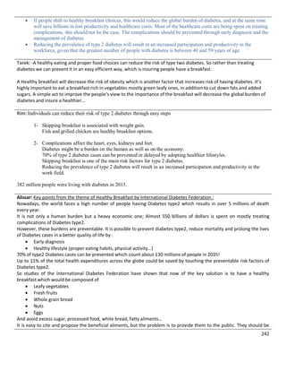 242
 If people shift to healthy breakfast choices, this would reduce the global burden of diabetes, and at the same time
will save billions in lost productivity and healthcare costs: Most of the healthcare costs are being spent on treating
complications, this should not be the case. The complications should be prevented through early diagnosis and the
management of diabetes.
 Reducing the prevalence of type 2 diabetes will result in an increased participation and productivity in the
workforce, given that the greatest number of people with diabetes is between 40 and 59 years of age.
Tarek: -A healthy eating and proper food choices can reduce the risk of type two diabetes. So rather than treating
diabetes we can prevent it in an easy efficient way, which is insuring people have a breakfast.
A Healthy breakfast will decrease the risk of obesity which is another factor that increases risk of having diabetes. It’s
highly important to eat a breakfast rich in vegetables mostly green leafy ones, in addition to cut down fats and added
sugars. A simple act to improve the people’s view to the importance of the breakfast will decrease the global burden of
diabetes and insure a healthier…
Rim: Individuals can reduce their risk of type 2 diabetes through easy steps
1- Skipping breakfast is associated with weight gain.
Fish and grilled chicken are healthy breakfast options.
2- Complications affect the heart, eyes, kidneys and feet.
Diabetes might be a burden on the human as well as on the economy.
70% of type 2 diabetes cases can be prevented or delayed by adopting healthier lifestyles.
Skipping breakfast is one of the main risk factors for type 2 diabetes.
Reducing the prevalence of type 2 diabetes will result in an increased participation and productivity in the
work field.
382 million people were living with diabetes in 2013.
Alissar: Key points from the theme of Healthy Breakfast by International Diabetes Federation :
Nowadays, the world faces a high number of people having Diabetes type2 which results in over 5 millions of death
every year.
It is not only a human burden but a heavy economic one; Almost 550 billions of dollars is spent on mostly treating
complications of Diabetes type2.
However, these burdens are preventable. It is possible to prevent diabetes type2, reduce mortality and prolong the lives
of Diabetes cases in a better quality of life by :
 Early diagnosis
 Healthy lifestyle (proper eating habits, physical activity…)
70% of type2 Diabetes cases can be prevented which count about 130 millions of people in 2035!
Up to 11% of the total health expenditures across the globe could be saved by touching the preventable risk factors of
Diabetes type2.
So studies of the International Diabetes Federation have shown that now of the key solution is to have a healthy
breakfast which would be composed of
 Leafy vegetables
 Fresh fruits
 Whole grain bread
 Nuts
 Eggs
And avoid excess sugar, processed food, white bread, fatty aliments…
It is easy to cite and propose the beneficial aliments, but the problem is to provide them to the public. They should be
 