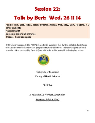 264
Session 22:
Talk by Bert: Wed. 26 11 14
People: Rim, Ziad, Ribal, Tarek, Cynthia, Alissar, Mia, May, Bert, Roubina, + 3
other students
Place: Rm 204
Duration: around 75 minutes
Images: Face book page
Dr Hirschhorn responded to PDHP 246 students’ questions that Cynthia collated. Bert shared
with us his e-mail contacts in case people had further questions. The following are synopsis
from the talk as reported by Cynthia (special thanks to Rim as well for sharing her notes):
University of Balamand
Faculty of Health Sciences
PDHP 246
A talk with Dr Norbert Hirschhorn
Tobacco: What’s New?
 