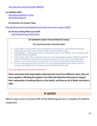 276
http://www.bbc.com/news/health-20805059
(2) SMOKER’s BODY
http://tobaccobody.fi/n_en.php
http://tobaccobody.fi/
(3) Interactive: the Smoker’s Body
http://gulfnews.com/multimedia/graphics/interactive-the-smoker-s-body-1.109854
(4) 18 ways smoking affects your health
http://smokefree.gov/health-effects
MY COMMENTS ABOUT THESE INTERACTIVE TOOLS-
Do I recommend other interactive tools?
 Cancer (BBC): Very beneficial video and explanation of what cancer is. The explanation is through
nonscientific and simple words, therefore anyone can understand the content.
 Smoking (BBC): Touching advertisement. It directly tells smoker if you SMOKE, you will certainly suffer
from MUTATIONS and RISKS.
 Tobacco Body: Most effective interactive tool I have ever seen through the internet. It tells the individual
about all the health risks associated with smoking in different sites of the body. Very brilliant idea!!!
 Gulfnews.com: Similar to the previous idea. But is less effective than the tobacco body illustrations.
 18 ways smoking/quitting affect your body: It is a very important comparison for smokers who have
already quitted smoking. It gives all the necessary information about the topic.
These tools suggested are very useful and informative.
These interactive tools help people understand the issue from different views, they are
even capable in affecting the people in the field and help them find ways to support
their explanation of smoking effects on the health, and they can do it better and show it
right.
B-QUIZES
What is your score in at least FIVE of the following quizzes (+ samples of students
responses)
 