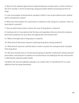 292
4- Why isn't the Lebanese government implementing laws on pharmacies, similar to those in
the US or Canada, in terms of requiring a drug prescription before purchasing any form of
drugs
5- Is the consumption of paracetamol, panadol or Advil in case of pain without prior medical
advice considered an abuse?
6- What sets of boundaries for a pharmacist in Lebanon to sell a drug to a customer, when no
prescription is present?
7- How can pharmacists help to reduce the issue of drug abuse in Lebanon?
8- Could you tell us if you believe that the laws and regulations that are set by the Lebanese
pharmacist syndicate are up to date and aligned with international law?
What is the legal state of drug abuse in Lebanon9-?
10- What kind of alternative measure could stop drug abuse among students?
11- What kind of measures could be taken in order to protect the new generation of people
from drug abuse
12- We have recently seen on TV pharmacists giving an abortion medicament without doctors’
prescription, how frequent in Lebanon to see pharmacist not abiding by the law and how this
is affecting the Lebanese public health
13) What's the role anti-addiction playing in our modern life? Is it beneficial? Or is it more
addictive than the drugs themselves
 