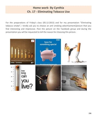 298
Home work- By Cynthia
Ch. 17 - Eliminating Tobacco Use
For the preparations of Friday's class (05.12.2015) and for my presentation "Eliminating
tobacco smoke", I kindly ask you to choose an anti smoking advertisement/picture that you
find interesting and impressive. Post the picture on the Facebook group and during the
presentation you will be requested to tell the reason for choosing this picture.
 