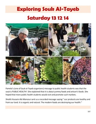 337
Exploring Souk Al-Tayeb
Saturday 13 12 14
Pamela’s (one of Souk al-Tayeb organizers) message to public health students was that the
souk is PUBLIC HEALTH! She explained that it is about yummy foods and artisan’s foods. She
hoped that more public health students would visit and promote such markets.
Sheikh Hussein Abi Mansour sent us a recorded message saying:” our products are healthy and
from our land. It is organic and natural. The modern foods are destroying our health.”
 