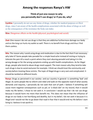343
Among the responses Ranya’s HW
Think of just one reason to why
you personally don’t use drugs/ or if you do, why?
Cynthia: I personally do not use any forms of drugs, whether for medical purposes or illicit
drugs, since I am aware of the health complications associated with the abuse of drugs as well
as the consequences of the resistance the body can make.
Rim: Dangerous effects on the health (physical, psychological and social)
Ziad: One reason I do not use drugs is that they are addictive furthermore damage our body
and on the long run hurts my wallet as well. There is no benefit from drugs and thus I find
them useless.
Mia: The reason why I avoid using drugs and medication is due to the fact that if not necessary
why take it? Some people take panadol for a simple head ache instead of resting or trying to
tolerate the pain till a reach a point where they start abusing panadol and taking it in the
wrong dosage or for the wrong symptoms ending up with health complications. As for illegal
drugs, people who tend to abuse drugs need support. The main reason why they tend to take
such drugs is due to social exclusion for example. I think we should treat the community and
society before treating these victims. The topic of illegal drugs is very vast and complicated. It
should be tackled on different levels.
Ranya: Drugs as perceived in our society- and our country in general- is something ‘bad’ and
illegal. As some people like to reform and rebel and walk on the opposite road of what society
demands and requires, I personally do not seek that sort of path. I believe if something will
cause more negative consequences such as jail, or ‘a black dot’ on my record, than it would
make my life better, I chose to not seek it. In conclusion I would say that I do not use drugs
because it would harm me more than benefit me. This does not mean that the influence of
drugs on our body is not horrifying and deathly, but in my belief, I do not seek it because it is
illegal and I would not like to go down that road in fear that it would end my life before I start
living it; I believe it not worth it.
 