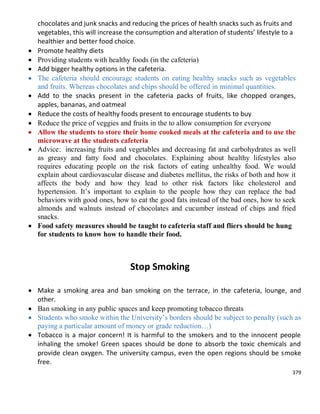 379
chocolates and junk snacks and reducing the prices of health snacks such as fruits and
vegetables, this will increase the consumption and alteration of students’ lifestyle to a
healthier and better food choice.
 Promote healthy diets
 Providing students with healthy foods (in the cafeteria)
 Add bigger healthy options in the cafeteria.
 The cafeteria should encourage students on eating healthy snacks such as vegetables
and fruits. Whereas chocolates and chips should be offered in minimal quantities.
 Add to the snacks present in the cafeteria packs of fruits, like chopped oranges,
apples, bananas, and oatmeal
 Reduce the costs of healthy foods present to encourage students to buy
 Reduce the price of veggies and fruits in the to allow consumption for everyone
 Allow the students to store their home cooked meals at the cafeteria and to use the
microwave at the students cafeteria
 Advice: increasing fruits and vegetables and decreasing fat and carbohydrates as well
as greasy and fatty food and chocolates. Explaining about healthy lifestyles also
requires educating people on the risk factors of eating unhealthy food. We would
explain about cardiovascular disease and diabetes mellitus, the risks of both and how it
affects the body and how they lead to other risk factors like cholesterol and
hypertension. It’s important to explain to the people how they can replace the bad
behaviors with good ones, how to eat the good fats instead of the bad ones, how to seek
almonds and walnuts instead of chocolates and cucumber instead of chips and fried
snacks.
 Food safety measures should be taught to cafeteria staff and fliers should be hung
for students to know how to handle their food.
Stop Smoking
 Make a smoking area and ban smoking on the terrace, in the cafeteria, lounge, and
other.
 Ban smoking in any public spaces and keep promoting tobacco threats
 Students who smoke within the University’s borders should be subject to penalty (such as
paying a particular amount of money or grade reduction…)
 Tobacco is a major concern! It is harmful to the smokers and to the innocent people
inhaling the smoke! Green spaces should be done to absorb the toxic chemicals and
provide clean oxygen. The university campus, even the open regions should be smoke
free.
 