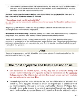 391
o The homework gave leadership yet interdependence to us. We were able to lead and give homework,
send posts and do our own presentation; yet fix it to the needs of our colleagues and our success is
dependent on our peer support and collaboration.
I think the evaluation and grading are well put, they are distributed in a good way giving importance to
every aspect of the class and every piece of our work.
“The grading system is very fair and well divided”
As I said in my previous homework, the grading system is fair and square. And the updated grading system is
even better.
The grading system the course used is fare enough, and dealt with each individual on a separate base
according to personal achievements and progress.
Student work evaluation/Grading: I think after we have discussed in class, the modifications we have done to
the grading is much better the initial grading’s. As they better balanced and help us more.
Student work evaluation/Grading: This section was modified to the best. In the beginning of the course, I
remember we were expecting to have a mid-term exam, besides the final exam. As we proceeded in the course,
adjustments and modifications took place, according to the flow, the learning material and methodology, and
what students also agreed on.
Other
The doctor's high experience and high skills added to the course outcome. The students benefit from this
experience each on his/her own way.
The most Enjoyable and Useful session to us:
 Each session had its different aspects. For me, they were all useful and during each
session I learned something new, especially during our presentations on the Health and
Wellness chapters. The different class activities done in each session were very beneficial
and entertaining at the same time-Rim
 The most enjoyable and useful session for me was the Geitawi Festival because it was
first of all, it was enjoyable because it is always fun to participate in community work
and be around people who need to know and adopt healthy behaviors. We helped them!
Secondly, it was useful because, it was new, it was practical (we put what we know into
practice and somehow got prepared to the real life) and we learned a lot from it, such as
 