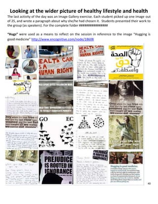 40
Looking at the wider picture of healthy lifestyle and health
The last activity of the day was an Image Gallery exercise. Each student picked up one image out
of 25, and wrote a paragraph about why she/he had chosen it. Students presented their work to
the group (as speakers). For the complete folder ################
“Hugs” were used as a means to reflect on the session in reference to the image “Hugging is
good medicine” http://www.encognitive.com/node/18608
 