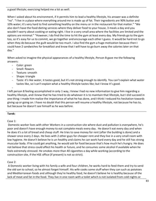 83
a good lifestyle; exercising helped me a lot as well.
When I asked about his environment, if it permits him to lead a healthy lifestyle, his answer was a definite
“no”. “I live in a place where everything around me is made up of fat. Their ingredients are 90% butter and
10% water; it’s very hard to find something healthy on the menu or in the restaurant for that matter.” “We
also don’t have the food dieting services where they deliver food to your house, 3 meals a day and you
wouldn’t worry about cooking or eating right. I live in a very small area where the facilities are limited and the
options are minimal.” “However, I do find the time to hit the gym at least every day. My friends go to the gym
too, so it’s easy for us to commit, we go together and encourage each other I guess. It would be hard not to go
when they do because the guilt would be too much. I also find the gym a huge motivation because then I
could have 2 sandwiches for breakfast and know that I will have to go burn away the calories later on that
day.”
When asked to imagine the physical appearances of a healthy lifestyle, Person B gave me the following
answers:
- Color: green
- Smell: flowers
- Texture: smooth
- Shape: triangle
- Taste: it’s like water, it tastes good, but it’s not strong enough to identify. You can’t explain what water
tastes like, so I can’t explain what a healthy lifestyle tastes like; but I know it’s good.
-
I left person B feeling accomplished in only 1 way, I knew I had no new information to give him regarding a
healthy lifestyle, and I knew that he has tried to do whatever it is to maintain that lifestyle, but I did succeed in
one thing: I made him realize the importance of what he has done, and I think I reduced his hesitation towards
giving up or going on. I have no doubt that this person will resume a healthy lifestyle, not because he has to,
but because he doesn’t see himself as he was before.
Tarek:
Case 1:
Domestic worker lives with other Workers in a construction site where dust and pollution is everywhere, he's
poor and doesn't have enough money to eat complete meals every day. He doesn't eat every day and when
he does it's a lot of bread and cheap stuff. He tries to save money for rent (after the building is done) and a
shower once every 2 days. He lives with 2 other guys for cheaper rent and they live in a very small room with
low hygiene. He doesn't believe he is un-healthy and claims he can work hard every day and he still has strong
muscular body. If he could get anything, he would ask for food because that's how much he's hungry. He does
not believe that stress could affect his health or future, and he consumes some alcohol if available when he
feels extremely stressed. He smokes more than 40 cigarettes a day while working (according to the
construction site, if the HSE office (if present) is not so strict).
Case 2:
A Domestic worker living with his family a wife and four children, he works hard to feed them and try to send
the old son to school, so he almost forget himself. His wife cooks some stuff when they can such as potatoes
and Mediterranean foods and although they're healthy food, he doesn't believe he is healthy because of the
lack of meat and fat in the food. They live in one room with a toilet which is not isolated from cold nights or
 