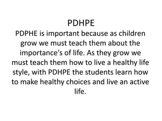 PDHPE PDPHE is important because as children grow we must teach them about the importance's of life. As they grow we must teach them how to live a healthy life style, with PDHPE the students learn how to make healthy choices and live an active life. 