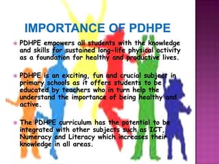    PDHPE empowers all students with the knowledge
    and skills for sustained long-life physical activity
    as a foundation for healthy and productive lives.

   PDHPE is an exciting, fun and crucial subject in
    primary schools as it offers students to be
    educated by teachers who in turn help the
    understand the importance of being healthy and
    active.

   The PDHPE curriculum has the potential to be
    integrated with other subjects such as ICT,
    Numeracy and Literacy which increases their
    knowledge in all areas.
 
