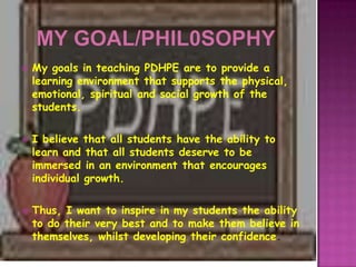    My goals in teaching PDHPE are to provide a
    learning environment that supports the physical,
    emotional, spiritual and social growth of the
    students.

   I believe that all students have the ability to
    learn and that all students deserve to be
    immersed in an environment that encourages
    individual growth.

   Thus, I want to inspire in my students the ability
    to do their very best and to make them believe in
    themselves, whilst developing their confidence.
 