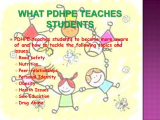    PDHPE teaches students to become more aware
    of and how to tackle the following topics and
    issues:
     Road safety
     Nutrition
     Peer-relationships
     Personal Identity
     Obesity
     Health Issues
     Sex Education
     Drug Abuse
 