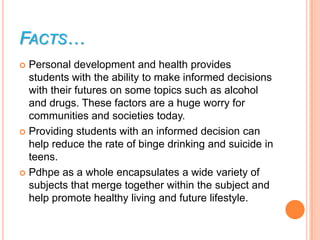 FACTS…
 Personal development and health provides
  students with the ability to make informed decisions
  with their futures on some topics such as alcohol
  and drugs. These factors are a huge worry for
  communities and societies today.
 Providing students with an informed decision can
  help reduce the rate of binge drinking and suicide in
  teens.
 Pdhpe as a whole encapsulates a wide variety of
  subjects that merge together within the subject and
  help promote healthy living and future lifestyle.
 