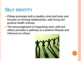 SELF IDENTITY
 Pdhpe promotes both a healthy mind and body and
  focuses on forming relationships, safe living and
  positive health choices.
 The encouragement of respecting one’s self and
  others provides a pathway to a positive lifestyle and
  influence on others.
 