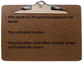 • PDH stands for Personal Development and
Health
• The curriculum involves
• Drug education, road safety, stranger danger
and healthy life choices