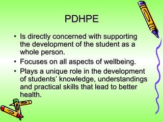 PDHPE
• Is directly concerned with supporting
  the development of the student as a
  whole person.
• Focuses on all aspects of wellbeing.
• Plays a unique role in the development
  of students’ knowledge, understandings
  and practical skills that lead to better
  health.
 