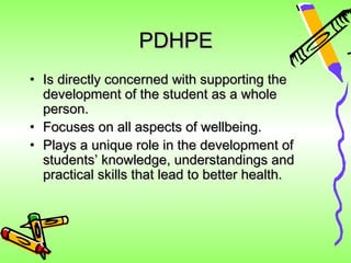 PDHPE
• Is directly concerned with supporting the
  development of the student as a whole
  person.
• Focuses on all aspects of wellbeing.
• Plays a unique role in the development of
  students’ knowledge, understandings and
  practical skills that lead to better health.
 