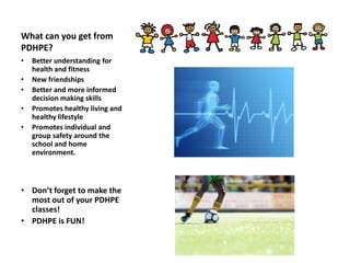 What can you get from
PDHPE?
• Better understanding for
health and fitness
• New friendships
• Better and more informed
decision making skills
• Promotes healthy living and
healthy lifestyle
• Promotes individual and
group safety around the
school and home
environment.
• Don’t forget to make the
most out of your PDHPE
classes!
• PDHPE is FUN!
 