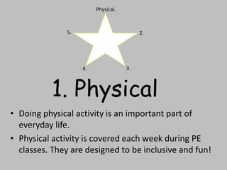 1. Physical
• Doing physical activity is an important part of
everyday life.
• Physical activity is covered each week during PE
classes. They are designed to be inclusive and fun!
Physical.
2.
3.4.
5.
 