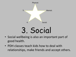 • Social wellbeing is also an important part of
good health.
• PDH classes teach kids how to deal with
relationships, make friends and accept others.
Physical.
Mental.
Social.4.
5.
3. Social
 