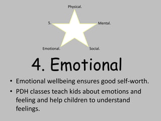 • Emotional wellbeing ensures good self-worth.
• PDH classes teach kids about emotions and
feeling and help children to understand
feelings.
Physical.
Mental.
Social.Emotional.
5.
4. Emotional
 